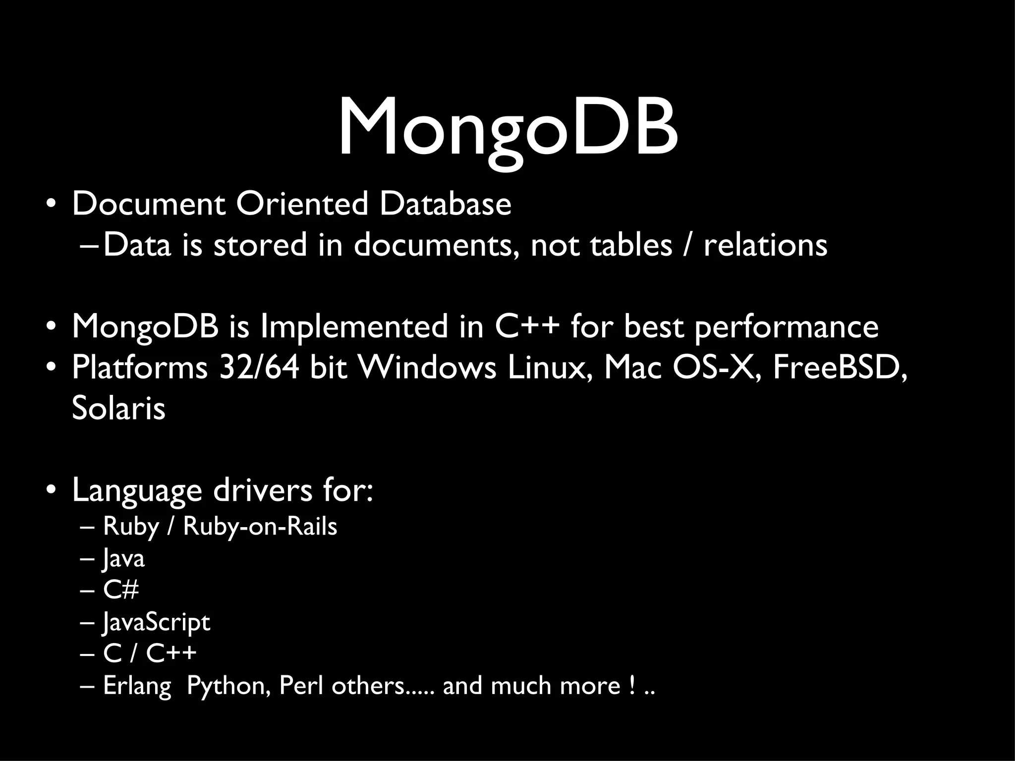 MongoDB Document Oriented Database Data is stored in documents, not tables / relations MongoDB is Implemented in C++ for best performance Platforms 32/64 bit Windows Linux, Mac OS-X, FreeBSD,  Solaris Language drivers for: Ruby / Ruby-on-Rails  Java C# JavaScript  C / C++  Erlang  Python, Perl others..... and much more ! .. 