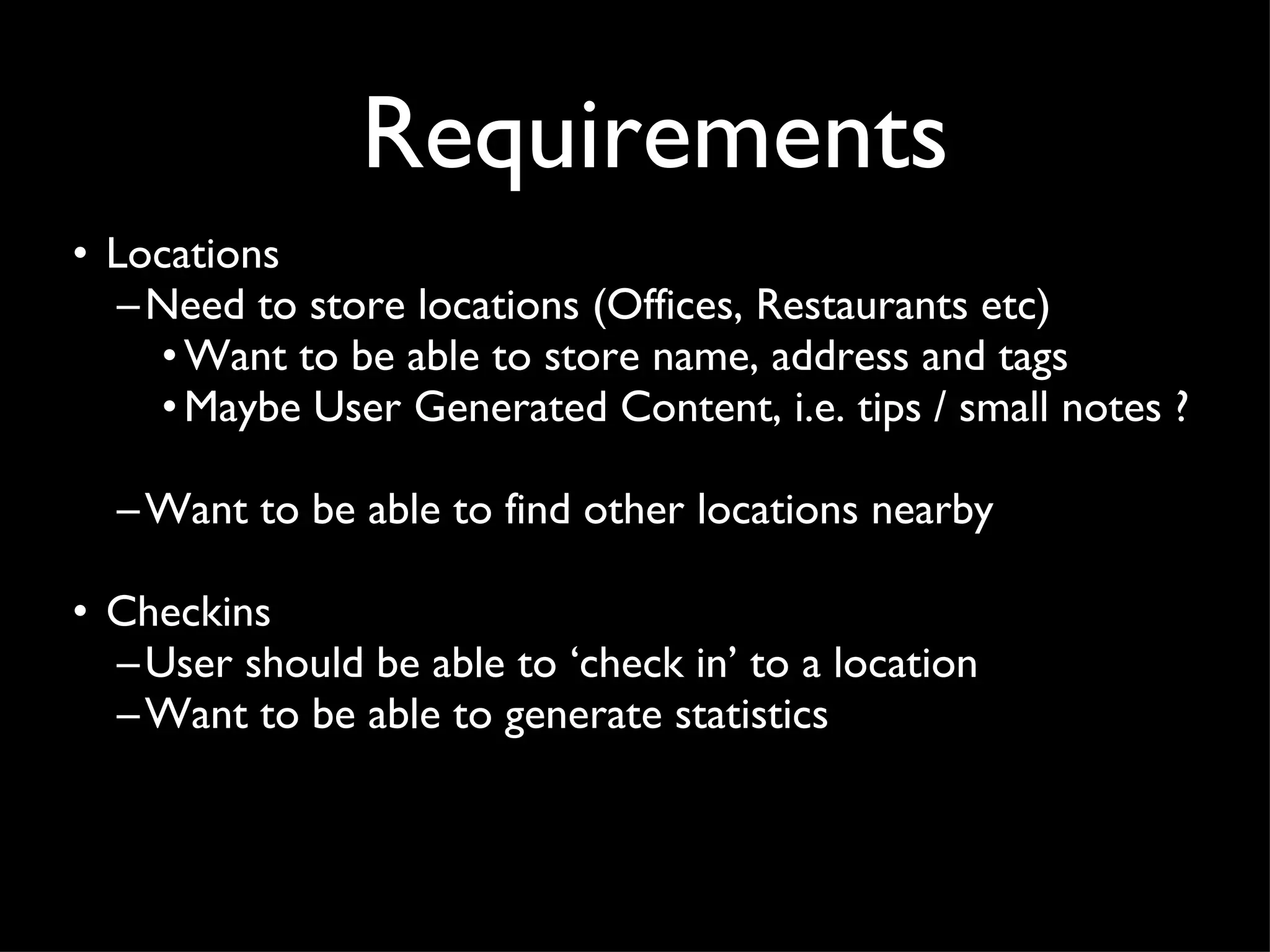 Requirements Locations Need to store locations (Offices, Restaurants etc) Want to be able to store name, address and tags Maybe User Generated Content, i.e. tips / small notes ?  Want to be able to find other locations nearby Checkins User should be able to ‘check in’ to a location Want to be able to generate statistics 