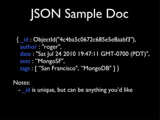 JSON Sample Doc {  _id  : ObjectId("4c4ba5c0672c685e5e8aabf3"), author  : "roger",  date  : "Sat Jul 24 2010 19:47:11 GMT-0700 (PDT)",  text  : ”MongoSF",  tags  : [ ”San Francisco", ”MongoDB" ] }  Notes: -  _id  is unique, but can be anything you’d like 