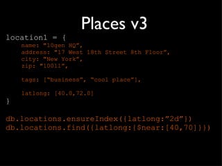 Places v3 location1 = { name: "10gen HQ ”, address: "17 West 18th Street 8th Floor”, city: "New York”, zip: "10011”, tags: [ “business”, “cool place”], latlong: [40.0,72.0] } db.locations.ensureIndex({latlong: ”2d”}) db.locations.find({latlong:{$near:[40,70]}}) 