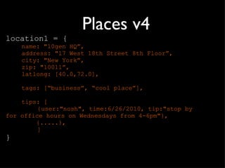 Places v4 location1 = { name: "10gen HQ ”, address: "17 West 18th Street 8th Floor”, city: "New York”, zip: "10011”, latlong: [40.0,72.0], tags: [ “business”, “cool place”], tips: [ {user:"nosh", time:6/26/2010, tip:"stop by  for office hours on Wednesdays from 4-6pm"},    {.....},  ] } 