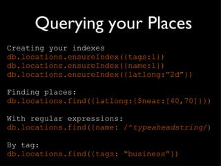 Querying your Places Creating your indexes db.locations.ensureIndex({tags:1}) db.locations.ensureIndex({name:1}) db.locations.ensureIndex({latlong: ”2d”}) Finding places: db. locations .find({latlong:{$near:[40,70]}}) With regular expressions: db. locations .find({name: /^ typeaheadstring /) By tag: db. locations .find({tags:  “business”}) 