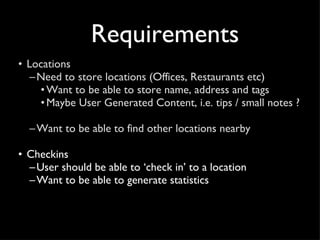 Requirements Locations Need to store locations (Offices, Restaurants etc) Want to be able to store name, address and tags Maybe User Generated Content, i.e. tips / small notes ?  Want to be able to find other locations nearby Checkins User should be able to ‘check in’ to a location Want to be able to generate statistics 