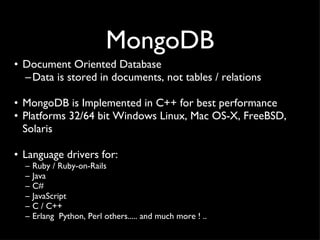 MongoDB Document Oriented Database Data is stored in documents, not tables / relations MongoDB is Implemented in C++ for best performance Platforms 32/64 bit Windows Linux, Mac OS-X, FreeBSD,  Solaris Language drivers for: Ruby / Ruby-on-Rails  Java C# JavaScript  C / C++  Erlang  Python, Perl others..... and much more ! .. 