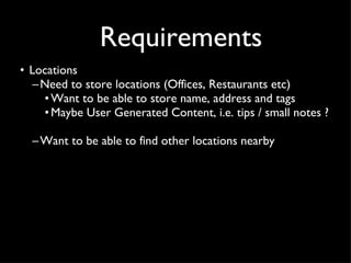 Requirements Locations Need to store locations (Offices, Restaurants etc) Want to be able to store name, address and tags Maybe User Generated Content, i.e. tips / small notes ?  Want to be able to find other locations nearby 