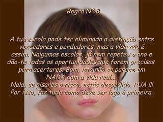 Regra Nº 8 A tua escola pode ter eliminado a distinção entre vencedores e perdedores, mas a vida não é assim. Nalgumas escolas, já nem repetes o ano e dão-te todas as oportunidades que forem precisas  para acertares. Bom, isto não se parece em NADA com a vida real...  Nela, se pisares o risco, estás despedido. RUA !!! Por isso, faz tudo como deve ser logo à primeira. 
