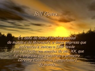 Bill Gates.

É o dono da maior fortuna pessoal
do mundo e da Microsoft, a única empresa que
enfrentou e venceu a IBM desde 
a sua fundação, em meados do séc. XX, que
foi a empresa que construiu o primeiro
Cérebro Electrónico (computador)
do mundo.

 