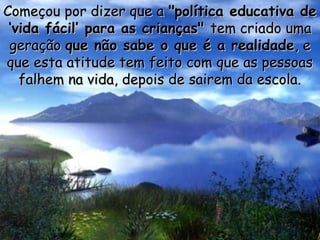 Começou por dizer que a "política educativa de
‘vida fácil’ para as crianças" tem criado uma
geração que não sabe o que é a realidade, e
que esta atitude tem feito com que as pessoas
falhem na vida, depois de sairem da escola.

 