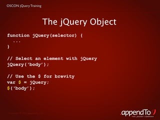 OSCON jQuery Training




                              The jQuery Object
function jQuery(selector) {
  ...
}

// Select an element with jQuery
jQuery(‘body’);

// Use the $ for brevity
var $ = jQuery;
$(‘body’);




 Copyright © 2010 appendTo, LLC.
                                                  THE jOUERY COMPANY
 