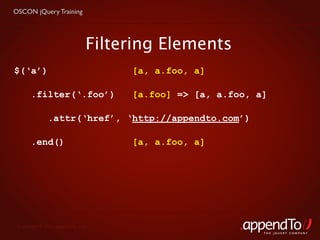 OSCON jQuery Training




                              Filtering Elements
$(‘a’)                             [a, a.foo, a]

       .filter(‘.foo’)             [a.foo] => [a, a.foo, a]

              .attr(‘href’, ‘http://appendto.com’)

       .end()                      [a, a.foo, a]




 Copyright © 2010 appendTo, LLC.
                                                          THE jOUERY COMPANY
 