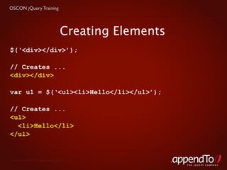 OSCON jQuery Training




                              Creating Elements
$(‘<div></div>’);

// Creates ...
<div></div>

var ul = $(‘<ul><li>Hello</li></ul>’);

// Creates ...
<ul>
  <li>Hello</li>
</ul>


 Copyright © 2010 appendTo, LLC.
                                                  THE jOUERY COMPANY
 