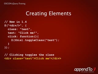 OSCON jQuery Training




                              Creating Elements
// New in 1.4
$("<div/>", {
  class: "test",
  text: "Click me!",
  click: function(){
    $(this).toggleClass("test");
  }
});

// Clicking toggles the class
<div class=”test”>Click me!</div>


 Copyright © 2010 appendTo, LLC.
                                                  THE jOUERY COMPANY
 
