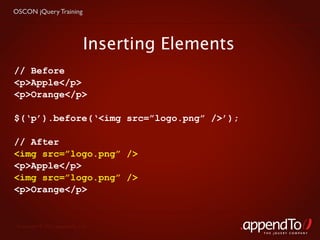 OSCON jQuery Training




                             Inserting Elements
// Before
<p>Apple</p>
<p>Orange</p>

$(‘p’).before(‘<img src=”logo.png” />’);

// After
<img src=”logo.png” />
<p>Apple</p>
<img src=”logo.png” />
<p>Orange</p>


 Copyright © 2010 appendTo, LLC.
                                                  THE jOUERY COMPANY
 