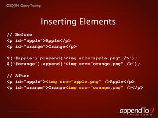 OSCON jQuery Training




                             Inserting Elements
// Before
<p id=”apple”>Apple</p>
<p id=”orange”>Orange</p>

$(‘#apple’).prepend(‘<img src=”apple.png” />’);
$(‘#orange’).append(‘<img src=”orange.png” />’);

// After
<p id=”apple”><img src=”apple.png” />Apple</p>
<p id=”orange”>Orange<img src=”orange.png” /></p>




 Copyright © 2010 appendTo, LLC.
                                                  THE jOUERY COMPANY
 