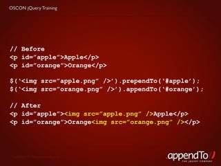 OSCON jQuery Training




// Before
<p id=”apple”>Apple</p>
<p id=”orange”>Orange</p>

$(‘<img src=”apple.png” />’).prependTo(‘#apple’);
$(‘<img src=”orange.png” />’).appendTo(‘#orange’);

// After
<p id=”apple”><img src=”apple.png” />Apple</p>
<p id=”orange”>Orange<img src=”orange.png” /></p>




 Copyright © 2010 appendTo, LLC.
                                            THE jOUERY COMPANY
 