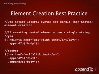OSCON jQuery Training




        Element Creation Best Practice
//Use object literal syntax for single (non-nested)
element creation

//If creating nested elements use a single string
//yes
$(‘<div><a href=”url”>link text</a></div>’)
  .appendTo(‘body’);

//slower
$(‘<a href=”url”>link text</a>’)
  .appendTo(‘<div>’)
  .appendTo(‘body’);

 Copyright © 2010 appendTo, LLC.
                                            THE jOUERY COMPANY
 