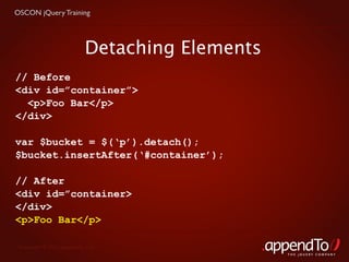 OSCON jQuery Training




                           Detaching Elements
// Before
<div id=”container”>
  <p>Foo Bar</p>
</div>

var $bucket = $(‘p’).detach();
$bucket.insertAfter(‘#container’);

// After
<div id=”container>
</div>
<p>Foo Bar</p>

 Copyright © 2010 appendTo, LLC.
                                                THE jOUERY COMPANY
 
