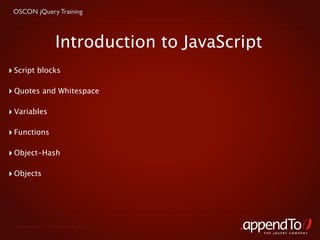 OSCON jQuery Training



                  Introduction to JavaScript
‣ Script blocks

‣ Quotes and Whitespace

‣ Variables

‣ Functions

‣ Object-Hash

‣ Objects




  Copyright © 2010 appendTo, LLC.
                                               THE jOUERY COMPANY
 