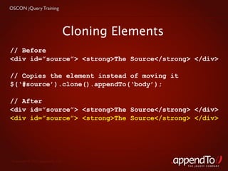 OSCON jQuery Training




                               Cloning Elements
// Before
<div id=”source”> <strong>The Source</strong> </div>

// Copies the element instead of moving it
$(‘#source’).clone().appendTo(‘body’);

// After
<div id=”source”> <strong>The Source</strong> </div>
<div id=”source”> <strong>The Source</strong> </div>




 Copyright © 2010 appendTo, LLC.
                                                  THE jOUERY COMPANY
 