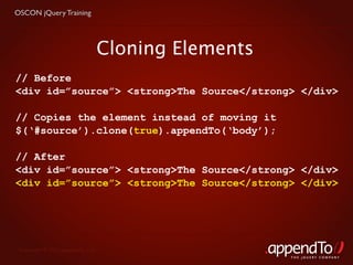 OSCON jQuery Training




                               Cloning Elements
// Before
<div id=”source”> <strong>The Source</strong> </div>

// Copies the element instead of moving it
$(‘#source’).clone(true).appendTo(‘body’);

// After
<div id=”source”> <strong>The Source</strong> </div>
<div id=”source”> <strong>The Source</strong> </div>




 Copyright © 2010 appendTo, LLC.
                                                  THE jOUERY COMPANY
 