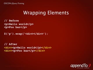 OSCON jQuery Training




                            Wrapping Elements
// Before
<p>Hello world</p>
<p>Foo bar</p>

$(‘p’).wrap(‘<div></div>’);


// After
<div><p>Hello world</p></div>
<div><p>Foo bar</p></div>




 Copyright © 2010 appendTo, LLC.
                                                THE jOUERY COMPANY
 