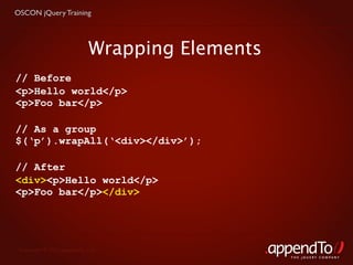 OSCON jQuery Training




                            Wrapping Elements
// Before
<p>Hello world</p>
<p>Foo bar</p>

// As a group
$(‘p’).wrapAll(‘<div></div>’);

// After
<div><p>Hello world</p>
<p>Foo bar</p></div>




 Copyright © 2010 appendTo, LLC.
                                                THE jOUERY COMPANY
 