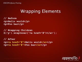 OSCON jQuery Training




                            Wrapping Elements
// Before
<p>Hello world</p>
<p>Foo bar</p>

// Wrapping Children
$(‘p’).wrapInner(‘<a href=”#”></a>’);

// After
<p><a href=”#”>Hello world</a></p>
<p><a href=”#”>Foo bar</a></p>




 Copyright © 2010 appendTo, LLC.
                                                THE jOUERY COMPANY
 