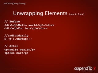 OSCON jQuery Training




            Unwrapping Elements    (new in 1.4+)


// Before
<div><p>Hello world</p></div>
<div><p>Foo bar</p></div>

//Individually
$(‘p’).unwrap();

// After
<p>Hello world</p>
<p>Foo bar</p>




 Copyright © 2010 appendTo, LLC.
                                             THE jOUERY COMPANY
 