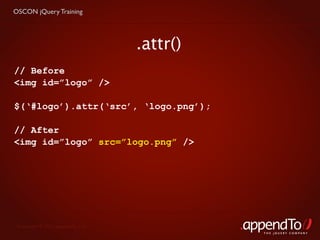 OSCON jQuery Training




                                   .attr()
// Before
<img id=”logo” />

$(‘#logo’).attr(‘src’, ‘logo.png’);

// After
<img id=”logo” src=”logo.png” />




 Copyright © 2010 appendTo, LLC.
                                             THE jOUERY COMPANY
 