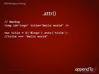 OSCON jQuery Training




                                   .attr()
// Markup
<img id=”logo” title=”Hello world” />

var title = $(‘#logo’).attr(‘title’);
//title === “Hello world”




 Copyright © 2010 appendTo, LLC.
                                             THE jOUERY COMPANY
 