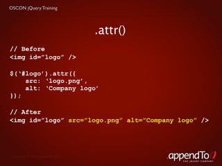 OSCON jQuery Training




                                   .attr()
// Before
<img id=”logo” />

$(‘#logo’).attr({
    src: ‘logo.png’,
    alt: ‘Company logo’
});

// After
<img id=”logo” src=”logo.png” alt=”Company logo” />




 Copyright © 2010 appendTo, LLC.
                                             THE jOUERY COMPANY
 