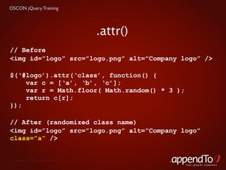 OSCON jQuery Training




                                   .attr()
// Before
<img id=”logo” src=”logo.png” alt=”Company logo” />

$(‘#logo’).attr(‘class’, function() {
    var c = [‘a’, ‘b’, ‘c’];
    var r = Math.floor( Math.random() * 3 );
    return c[r];
});

// After (randomized class name)
<img id=”logo” src=”logo.png” alt=”Company logo”
class=”a” />


 Copyright © 2010 appendTo, LLC.
                                               THE jOUERY COMPANY
 