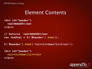 OSCON jQuery Training




                               Element Contents
<div id=”header”>
  <em>HEADER</em>
</div>

// Returns ‘<em>HEADER</em>
var theHtml = $(‘#header’).html();

$(‘#header’).html(‘<ul><li>One</li></ul>’);

<div id=”header”>
  <ul><li>One</li></ul>
</div>

 Copyright © 2010 appendTo, LLC.
                                                  THE jOUERY COMPANY
 