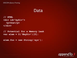 OSCON jQuery Training




                                   Data
// HTML
<div id=”myDiv”>
  <p>One</p>
</div>

// Potential for a Memory Leak
var elem = $(‘#myDiv’)[0];

elem.foo = new String(‘xyz’);




 Copyright © 2010 appendTo, LLC.
                                          THE jOUERY COMPANY
 