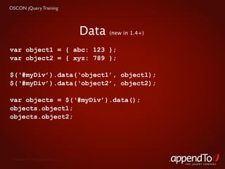 OSCON jQuery Training




                                   Data   (new in 1.4+)


var object1 = { abc: 123 };
var object2 = { xyz: 789 };

$(‘#myDiv’).data(‘object1’, object1);
$(‘#myDiv’).data(‘object2’, object2);

var objects = $(‘#myDiv’).data();
objects.object1;
objects.object2;




 Copyright © 2010 appendTo, LLC.
                                                          THE jOUERY COMPANY
 