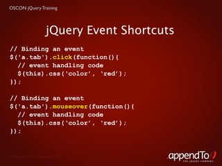 OSCON jQuery Training




                      jQuery Event Shortcuts
// Binding an event
$('a.tab').click(function(){
  // event handling code
  $(this).css(‘color’, ‘red’);
});

// Binding an event
$('a.tab').mouseover(function(){
  // event handling code
  $(this).css(‘color’, ‘red’);
});


 Copyright © 2010 appendTo, LLC.
                                               THE jOUERY COMPANY
 