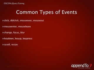 OSCON jQuery Training



                  Common Types of Events
‣ click, dblclick, mouseover, mouseout

‣ mouseenter, mouseleave

‣ change, focus, blur

‣ keydown, keyup, keypress

‣ scroll, resize




  Copyright © 2010 appendTo, LLC.
                                           THE jOUERY COMPANY
 
