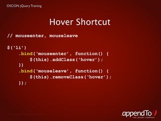 OSCON jQuery Training




                                   Hover Shortcut
// mouseenter, mouseleave

$(‘li’)
    .bind(‘mouseenter’, function() {
        $(this).addClass(‘hover’);
    })
    .bind(‘mouseleave’, function() {
        $(this).removeClass(‘hover’);
    });




 Copyright © 2010 appendTo, LLC.
                                                    THE jOUERY COMPANY
 