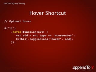 OSCON jQuery Training




                                   Hover Shortcut
// Optimal hover

$(‘li’)
    .hover(function(evt) {
        var add = evt.type == ‘mouseenter’;
        $(this).toggleClass(‘hover’, add);
    });




 Copyright © 2010 appendTo, LLC.
                                                    THE jOUERY COMPANY
 