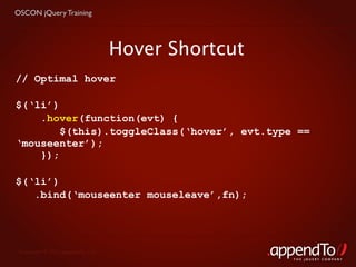 OSCON jQuery Training




                                   Hover Shortcut
// Optimal hover

$(‘li’)
    .hover(function(evt) {
        $(this).toggleClass(‘hover’, evt.type ==
‘mouseenter’);
    });

$(‘li’)
   .bind(‘mouseenter mouseleave’,fn);




 Copyright © 2010 appendTo, LLC.
                                                    THE jOUERY COMPANY
 