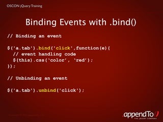 OSCON jQuery Training




               Binding Events with .bind()
// Binding an event

$('a.tab').bind('click',function(e){
  // event handling code
  $(this).css(‘color’, ‘red’);
});

// Unbinding an event

$('a.tab').unbind('click');




 Copyright © 2010 appendTo, LLC.
                                         THE jOUERY COMPANY
 