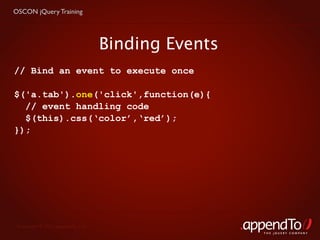 OSCON jQuery Training




                                   Binding Events
// Bind an event to execute once

$('a.tab').one('click',function(e){
  // event handling code
  $(this).css(‘color’,‘red’);
});




 Copyright © 2010 appendTo, LLC.
                                                    THE jOUERY COMPANY
 