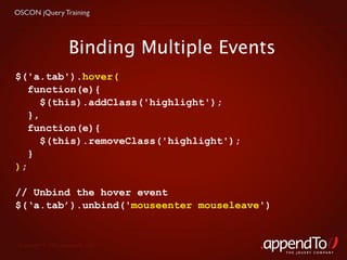 OSCON jQuery Training




                     Binding Multiple Events
$('a.tab').hover(
   function(e){
      $(this).addClass('highlight');
   },
   function(e){
      $(this).removeClass('highlight');
   }
);

// Unbind the hover event
$(‘a.tab’).unbind('mouseenter mouseleave')


 Copyright © 2010 appendTo, LLC.
                                               THE jOUERY COMPANY
 