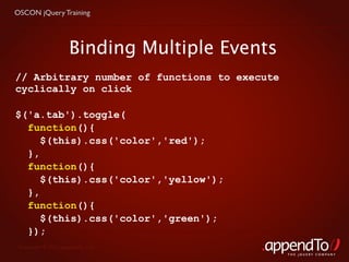 OSCON jQuery Training




                     Binding Multiple Events
// Arbitrary number of functions to execute
cyclically on click

$('a.tab').toggle(
  function(){
     $(this).css('color','red');
  },
  function(){
     $(this).css('color','yellow');
  },
  function(){
     $(this).css('color','green');
  });
 Copyright © 2010 appendTo, LLC.
                                               THE jOUERY COMPANY
 