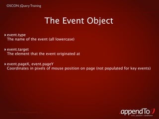 OSCON jQuery Training



                                    The Event Object
‣ event.type
 The name of the event (all lowercase)

‣ event.target
 The element that the event originated at

‣ event.pageX, event.pageY
 Coordinates in pixels of mouse position on page (not populated for key events)




  Copyright © 2010 appendTo, LLC.
                                                                    THE jOUERY COMPANY
 