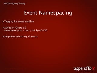 OSCON jQuery Training



                             Event Namespacing
‣ Tagging for event handlers

‣ Added in jQuery 1.2
 namespace post - http://bit.ly/aCaFXS

‣ Simpliﬁes unbinding of events




  Copyright © 2010 appendTo, LLC.
                                                 THE jOUERY COMPANY
 