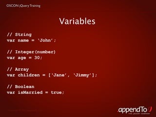 OSCON jQuery Training




                                   Variables
// String
var name = ‘John’;

// Integer(number)
var age = 30;

// Array
var children = [‘Jane’, ‘Jimmy’];

// Boolean
var isMarried = true;


 Copyright © 2010 appendTo, LLC.
                                               THE jOUERY COMPANY
 