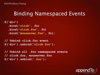 OSCON jQuery Training




            Binding Namespaced Events
$(‘div’)
  .bind(‘click’, fn)
  .bind(‘click.foo’, fn)
  .bind(‘mouseover.foo’, fn);

// Unbind click.foo event
$(‘div’).unbind(‘click.foo’);

// Unbind all .foo namespaced events
// click.foo, mouseover.foo
$(‘div’).unbind(‘.foo’);


 Copyright © 2010 appendTo, LLC.
                                       THE jOUERY COMPANY
 