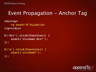 OSCON jQuery Training




     Event Propagation - Anchor Tag
<div><p>
    <a href=”#”>Link</a>
</p></div>

$(‘div’).click(function() {
    alert(‘clicked div!’);
});

$(‘a’).click(function() {
    alert(‘clicked!’);
});



 Copyright © 2010 appendTo, LLC.
                                   THE jOUERY COMPANY
 