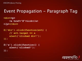 OSCON jQuery Training




Event Propagation - Paragraph Tag
<div><p>
    <a href=”#”>Link</a>
</p></div>

$(‘div’).click(function(evt) {
    // evt.target == a
    alert(‘clicked div!’);
});

$(‘a’).click(function() {
    alert(‘clicked!’);
});

 Copyright © 2010 appendTo, LLC.
                                   THE jOUERY COMPANY
 